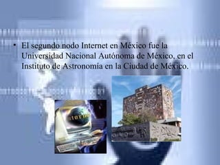 El segundo nodo Internet en México fue la Universidad Nacional Autónoma de México, en el Instituto de Astronomía en la Ciudad de México.  