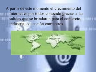 A partir de este momento el crecimiento del Internet es por todos conocido gracias a las salidas que se brindaron para el comercio, industria, educación entre otros . 
