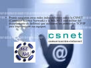 Pronto surgieron otras redes independientes como la CSNET (Computer Science Nerwork) y la MILNET (red militar del departamento de defensa) que utilizaron los protocolos TCP/IP para interconectar sus equipos. 