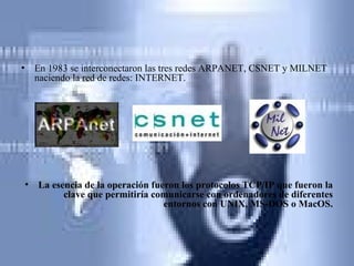 En 1983 se interconectaron las tres redes ARPANET, CSNET y MILNET naciendo la red de redes: INTERNET.  La esencia de la operación fueron los protocolos TCP/IP que fueron la clave que permitiría comunicarse con ordenadores de diferentes entornos con UNIX, MS-DOS o MacOS. 
