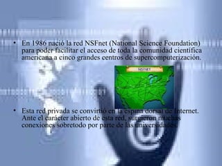En 1986 nació la red NSFnet (National Science Foundation) para poder facilitar el acceso de toda la comunidad científica americana a cinco grandes centros de supercomputerización.  Esta red privada se convirtió en la espina dorsal de Internet. Ante el carácter abierto de esta red, surgieron muchas conexiones sobretodo por parte de las universidades. 