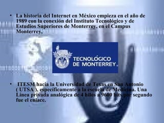 La historia del Internet en México empieza en el año de 1989 con la conexión del Instituto Tecnológico y de Estudios Superiores de Monterrey, en el Campus Monterrey, ITESM hacia la Universidad de Texas en San Antonio ( UTSA ), específicamente a la escuela de Medicina. Una Línea privada analógica de 4 hilos a 9600 bits por segundo fue el enlace. 