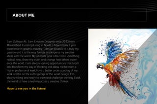 I am Zulfeqar Ali. I am Creative Designer since 2013 from
Moradabad, Currently Living in Noida. I have totally 6 year
experience in graphic industry. I design because it is truly my
passion and it is the way I relate and express my creative
ideas with the world. My ultimate goal is to create something
radical, new, share my vision and change how others experi-
ence the world. I am always seeking opportunities that teach
and transform my way of thinking and allow me to reach a
higher professional level, have a better understanding of my
work and be on the cutting edge of the world design. I'm
always willing and ready to learn and challenge the way I look
the world to have a real impact as a creative thinker.
Hope to see you in the future!
ABOUT ME
 