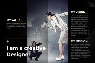 I am a creative
Designer
MY VISION
I am a creatively driven who are
passionate about new ideas and
how these can be developed to
drive more business for clients. I
love what I do and take the time
to listen and understand your
objectives before delivering our
recommendations in plain
creative language. It’s through me
down to earth approach that
clients come to see me as 'part of
the team'.
My experience is ready to Design,
research, plan, cost, develop and
launch. Driven to get the best
results for clients.
I work closely with clients, right
from concept to completion and
that is the basic of long term
relationship and a strong partner-
ship built on trust, integrity and
commitment.
MY MISSION
Creating visual experiences across
the full spectrum of marketing
collateral for all businesses large
or small.
MY VALUE
 