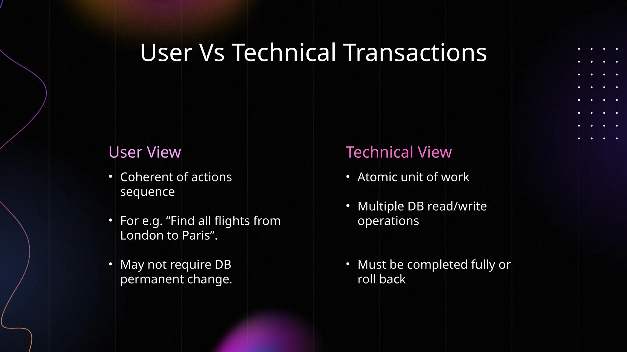 Technical View
User Vs Technical Transactions
• Atomic unit of work
• Multiple DB read/write
operations
• Must be completed fully or
roll back
• Coherent of actions
sequence
• For e.g. “Find all flights from
London to Paris”.
• May not require DB
permanent change.
User View
 