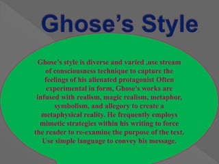 Ghose’s style is diverse and varied ,use stream
of consciousness technique to capture the
feelings of his alienated protagonist Often
experimental in form, Ghose's works are
infused with realism, magic realism, metaphor,
symbolism, and allegory to create a
metaphysical reality. He frequently employs
mimetic strategies within his writing to force
the reader to re-examine the purpose of the text.
Use simple language to convey his message.
 