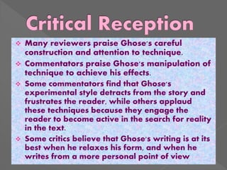  Many reviewers praise Ghose's careful
construction and attention to technique.
 Commentators praise Ghose's manipulation of
technique to achieve his effects.
 Some commentators find that Ghose's
experimental style detracts from the story and
frustrates the reader, while others applaud
these techniques because they engage the
reader to become active in the search for reality
in the text.
 Some critics believe that Ghose's writing is at its
best when he relaxes his form, and when he
writes from a more personal point of view
 