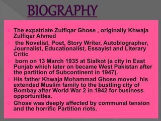  The expatriate Zulfiqar Ghose , originally Khwaja
Zulfiqar Ahmed
 the Novelist, Poet, Story Writer, Autobiographer,
Journalist, Educationalist, Essayist and Literary
Critic
 born on 13 March 1935 at Sialkot (a city in East
Punjab which later on became West Pakistan after
the partition of Subcontinent in 1947).
 His father Khwaja Mohammad Ghose moved his
extended Muslim family to the bustling city of
Bombay after World War 2 in 1942 for business
opportunities.
 Ghose was deeply affected by communal tension
and the horrific Partition riots.
 