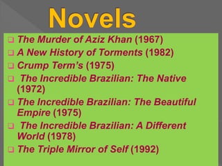  The Murder of Aziz Khan (1967)
 A New History of Torments (1982)
 Crump Term’s (1975)
 The Incredible Brazilian: The Native
(1972)
 The Incredible Brazilian: The Beautiful
Empire (1975)
 The Incredible Brazilian: A Different
World (1978)
 The Triple Mirror of Self (1992)
 