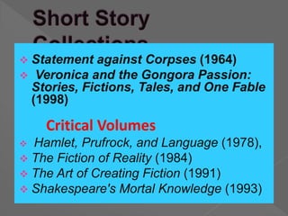  Statement against Corpses (1964)
 Veronica and the Gongora Passion:
Stories, Fictions, Tales, and One Fable
(1998)
Critical Volumes
 Hamlet, Prufrock, and Language (1978),
 The Fiction of Reality (1984)
 The Art of Creating Fiction (1991)
 Shakespeare's Mortal Knowledge (1993)
 
