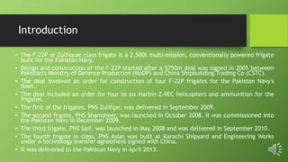 Introduction
• The F-22P or Zulfiquar class frigate is a 2,500t multi-mission, conventionally powered frigate
built for the Pakistan Navy.
• Design and construction of the F-22P started after a $750m deal was signed in 2005 between
Pakistan's Ministry of Defence Production (MoDP) and China Shipbuilding Trading Co (CSTC).
• The deal involved an order for construction of four F-22P frigates for the Pakistan Navy's
fleet.
• The deal included an order for four to six Harbin Z-9EC helicopters and ammunition for the
frigates.
• The first of the frigates, PNS Zulifqar, was delivered in September 2009.
• The second frigate, PNS Shamsheer, was launched in October 2008. It was commissioned into
the Pakistan Navy in December 2009.
• The third frigate, PNS Saif, was launched in May 2008 and was delivered in September 2010.
• The fourth frigate in class, PNS Aslat was built at Karachi Shipyard and Engineering Works
under a technology transfer agreement signed with China.
• It was delivered to the Pakistan Navy in April 2013.
 