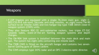 Weapons
• F-22P frigates are equipped with a single 76.2mm main gun, eight C-
802/CSS-N-8 sub-sonic Saccade anti-ship missiles, an eight-round FM-90
surface-to-air missile (SAM) and two hangar-top type 730B 30mm close-in
weapon system (CIWS) units.
• They also feature RDC-32 anti-submarine rockets, two triple ET-52C
torpedo tubes, state-of-the-art homing weapon systems and depth
charges.
• The FM-90N SAM system is installed between the main deck and main
gun. The system has eight cells containing one missile each.
• The 730B CIWS is fitted on the aircraft hangar and contains two seven-
barrel Gatling guns of 30mm calibre.
• The CIWS employs type 347G radar and an OFC-3 electro-optic director.
 