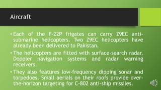 Aircraft
• Each of the F-22P frigates can carry Z9EC anti-
submarine helicopters. Two Z9EC helicopters have
already been delivered to Pakistan.
• The helicopters are fitted with surface-search radar,
Doppler navigation systems and radar warning
receivers.
• They also features low-frequency dipping sonar and
torpedoes. Small aerials on their roofs provide over-
the-horizon targeting for C-802 anti-ship missiles.
 
