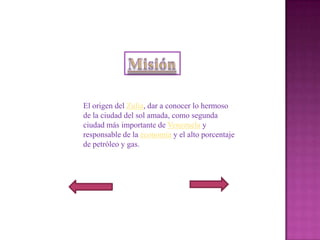 El origen del Zulia, dar a conocer lo hermoso
de la ciudad del sol amada, como segunda
ciudad más importante de Venezuela y
responsable de la economía y el alto porcentaje
de petróleo y gas.
 