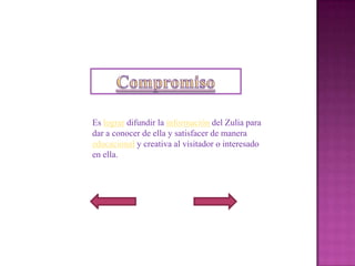 Es lograr difundir la información del Zulia para
dar a conocer de ella y satisfacer de manera
educacional y creativa al visitador o interesado
en ella.
 