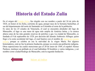 En el origen del Estado Zulia, fue elegido con ese nombre a partir del 24 de julio de
1824, en honor al rio Zulia, corriente de agua, porqué nace de la Serranía Santurban, al
sur del departamento del norte de Santander en Colombia al oeste de la población.
Es unos de los 23 estados de Venezuela, el cual se encuentra alrededor del lago de
Maracaibo, el lago es una masa de agua más amplia de América latina, y la cuenca
abarca unas de las más grandes reservas de petróleo y gas. La ciudad de Maracaibo, es
fundada el 8 de septiembre de 1529, por decisión del alemán Ambrosio Alfinger, quien
llego a la costa occidental del lago, el cual bautizo con el nombre de laguna de nuestra
señora, porque se celebra en esa la natividad de la virgen María. Por algunos
historiadores, está no fue la primera fundación, porque ya existía una población indígena.
Otras suposiciones las cuales mencionan que el 20 de enero de 1569, el español Alonso
Pacheco, instituyo un poblado en el cual habitaban 50 hombres y varios indígenas, y así
nombro como ciudad Rodrigo de Maracaibo, está la segunda fundación.


                                Volver al índice
 