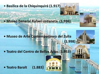 • Basílica de la Chiquinquirá (1.917)


• Museo General Rafael Urdaneta (1.936)


• Museo de Arte Contemporáneo del Zulia
                                  (1.998)

• Teatro del Centro de Bellas Artes (1.953)



• Teatro Baralt   (1.883)
 