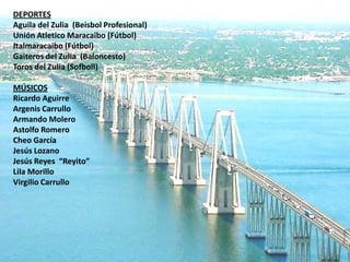 DEPORTES
Aguila del Zulia (Beisbol Profesional)
Unión Atletico Maracaibo (Fútbol)
Italmaracaibo (Fútbol)
Gaiteros del Zulia (Baloncesto)
Toros del Zulia (Sofboll)

MÚSICOS
Ricardo Aguirre
Argenis Carrullo
Armando Molero
Astolfo Romero
Cheo García
Jesús Lozano
Jesús Reyes “Reyito”
Lila Morillo
Virgilio Carrullo
 