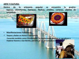 ARTE Y CULTURA:
Dentro   de    la   artesanía  popular    se     encuentra    la   guajira:
  tapices, chinchorros, hamacas, flechas, cintillos, carteras, objetos de
  cerámicas.




• Manifestaciones Folklóricas
 Toques y Bailes en Honor a San Benito
  Conocido también como Chimbangles. Su fundamento consiste en agradecer e
  implorar favores a San Benito, patrono de los afroamericanos.
 