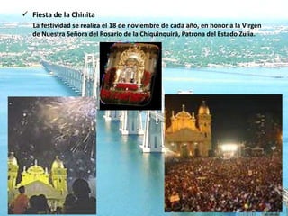  Fiesta de la Chinita
   La festividad se realiza el 18 de noviembre de cada año, en honor a la Virgen
   de Nuestra Señora del Rosario de la Chiquinquirá, Patrona del Estado Zulia.
 