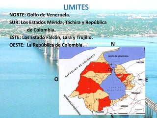 LIMITES
NORTE: Golfo de Venezuela.
SUR: Los Estados Mérida, Táchira y República
        de Colombia.
ESTE: Los Estado Falcón, Lara y Trujillo.
OESTE: La República de Colombia.             N
                                               GOLFO DE VENEZUELA

                                                                        FALCON




                   O                                                     LARA
                                                                                 E

                                                                    TRUJILLO




                                                         MÉRIDA

                                     TACHIRA
 