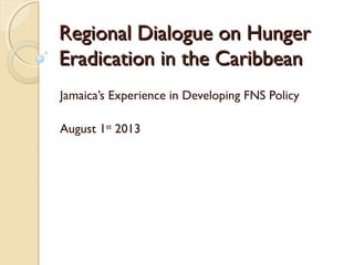 Regional Dialogue on HungerRegional Dialogue on Hunger
Eradication in the CaribbeanEradication in the Caribbean
Jamaica’s Experience in Developing FNS Policy
August 1st
2013
 