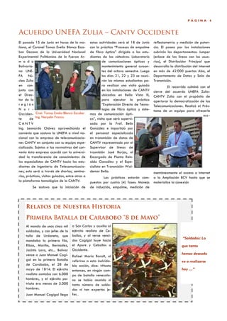 PÁGINA         4



Acuerdo UNEFA Zulia – Cantv Occidente
El pasado 15 de Junio en horas de la ma-          estas actividades será el 18 de Junio     reflectometría y medición de poten-
ñana, el Coronel Tomas Evelio Blanco Esco-        con la práctica “Procesos de empalme      cia. El paseo por las instalaciones
bar Decano de la Universidad Nacional             de fibra óptica” dirigido a los estu-     cubrirán los departamentos: Jumper
Experimental Politécnica de la Fuerza Ar-         diantes de las cátedras: Laboratorio      (enlace de las líneas con los usua-
m a d a                                                    de comunicaciones ópticas y      rios), el Distribuidor Principal que
Bolivaria-                                                 mantenimiento general cursan-    desarrolla la distribución del internet
na UNE-                                                    tes del octavo semestre. Luego   en más de 42.000 puertos Aba, el
FA Nú-                                                     los días 21, 22 y 23 se reuni-   Departamento de Datos y Sala de
cleo Zulia                                                 rán los mismos estudiantes pa-   Transmisión.
en con-                                                    ra realizar una visita guiada            El recorrido culminó con el
junto con                                                  en las instalaciones de CANTV    cierre del acuerdo UNEFA Zulia-
el Direc-                                                  ubicadas en Bella Vista III,     CANTV Zulia con el propósito de
tor de la                                                  para ejecutar la práctica        aperturar la democratización de las
región                                                     “Exploración Directa de Tecno-   Telecomunicaciones. Realizó el Prés-
N o r -                                                    logía de fibra óptica y siste-   tamo de un equipo para ofrecerle
Occiden- Cnel. Tomas Evelio Blanco Escobar        mas de comunicación ópti-                                                 mo-
te      de Ing. Neryelin Franco                   ca”, visita que será supervi-
CANTV                                             sada por la Prof. Belin
Ing. Leonardo Chávez aprovechando el              González e impartida por
convenio que sostuvo la UNEFA a nivel na-         el personal especializado
cional con la empresa de telecomunicacio-         en transmisión de datos de
nes CANTV en conjunto con su equipo espe-         CANTV representado por el
cializado. Sujetos a las normativas del con-      Supervisor de líneas de
venio ésta empresa acordó con la universi-        trasmisión José Borjas, el
dad la transferencia de conocimientos de          Encargado de Planta Rein-
los especialistas de CANTV hacia los estu-        aldo González y el Espe-
diantes de Ingeniería de Telecomunicacio-         cialista en Transmisión Wal-
nes, esto será a través de charlas, semina-       demar Bello.                              mentáneamente el acceso a internet
rios, prácticas, visitas guiadas, entre otras a           Las prácticas estarán com-        a la Ampliación BCV hasta que se
la plataforma tecnológica de la CANTV:            puestas por cuatro (4) fases: Manejo      materialice la conexión
         Se sostuvo que la iniciación de          de inducción, empalme, medición de




     Relatos de Nuestra Historia
     Primera Batalla de Carabobo “8 de Mayo”
     Al mando de unos cinco mil      a San Carlos y auxilia al
     soldados, y con jefes de la     ejército realista de Ce-
     talla de Urdaneta, que          ballos, y al verse venci-
                                                                                                                “Soldados: Lo
     mandaba la primera fila,        dos Cagigal huye hacia
     Ribas, Mariño, Bermúdez,        el Apure y Ceballos a                                                     que tanto
     Jacinto Lara, etc... Bolívar    Occidente.
     vence a Juan Manuel Cagi-                                                                                 hemos deseado
                                     Rafael María Baralt, al
     gal en la primera Batalla       referirse a esta inolvida-                                                va a realizarse
     de Carabobo, el 28 de           ble acción, dice: «Hasta
     mayo de 1814. El ejército       entonces, en ningún cam-                                                  hoy …”
     realista contaba con 6.000      po de batalla venezola-
     hombres, y el ejército pa-      no se había reunido ni
     triota era menos de 5.000       tanto número de solda-
     hombres.                        dos ni tan expertos je-
     Juan Manuel Cagigal llega       fes .
 