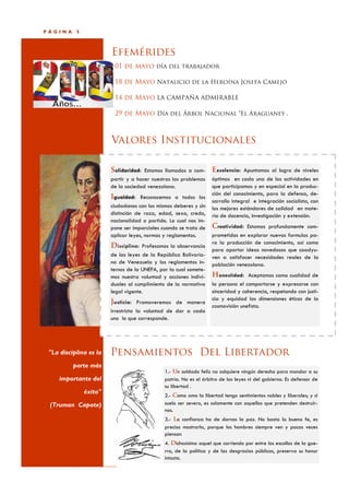 PÁGINA     5



                        Efemérides
                         01 de mayo día del trabajador

                         18 de Mayo Natalicio de la Heroína Josefa Camejo

                         14 de Mayo LA CAMPAÑA ADMIRABLE

                         29 de Mayo Día del Árbol Nacional “El Araguaney .



                        Valores Institucionales

                        Solidaridad: Estamos llamados a com- Excelencia: Apuntamos al logro de niveles
                        partir y a hacer nuestros los problemas    óptimos en cada una de las actividades en
                        de la sociedad venezolana.                 que participamos y en especial en la produc-
                                                                   ción del conocimiento, para la defensa, de-
                        Igualdad: Reconocemos a todos los
                                                                   sarrollo integral e integración socialista, con
                        ciudadanos con los mismos deberes y sin    los mejores estándares de calidad en mate-
                        distinción de raza, edad, sexo, credo,     ria de docencia, investigación y extensión.
                        nacionalidad o partido. Lo cual nos im-
                        pone ser imparciales cuando se trata de    Creatividad: Estamos profundamente com-
                        aplicar leyes, normas y reglamentos.       prometidos en explorar nuevas formulas pa-
                                                                   ra la producción de conocimiento, así como
                        Disciplina: Profesamos la observancia
                                                                   para aportar ideas novedosas que coadyu-
                        de las leyes de la República Bolivaria-    ven a satisfacer necesidades reales de la
                        na de Venezuela y los reglamentos in-      población venezolana.
                        ternos de la UNEFA, por la cual somete-
                        mos nuestra voluntad y acciones indivi-    Honestidad: Aceptamos como cualidad de
                        duales al cumplimiento de la normativa     la persona el comportarse y expresarse con
                        legal vigente.                             sinceridad y coherencia, respetando con justi-
                                                                   cia y equidad las dimensiones éticas de la
                        Justicia: Promoveremos de manera
                                                                   cosmovisión unefista.
                        irrestricta la voluntad de dar a cada
                        uno lo que corresponde.




 "La disciplina es la   Pensamientos Del Libertador
          parte más
                                              1.- Un soldado feliz no adquiere ningún derecho para mandar a su
     importante del                           patria. No es el árbitro de las leyes ni del gobierno. Es defensor de
                                              su libertad .
               éxito"
                                              2.- Como amo la libertad tengo sentimientos nobles y liberales; y si
 (Truman Capote)                              suelo ser severo, es solamente con aquellos que pretenden destruir-
                                              nos.
                                              3.- La confianza ha de darnos la paz. No basta la buena fe, es
                                              preciso mostrarla, porque los hombres siempre ven y pocas veces
                                              piensan
                                              4. Dichosísimo aquel que corriendo por entre los escollos de la gue-
                                              rra, de la política y de las desgracias públicas, preserva su honor
                                              intacto.
 