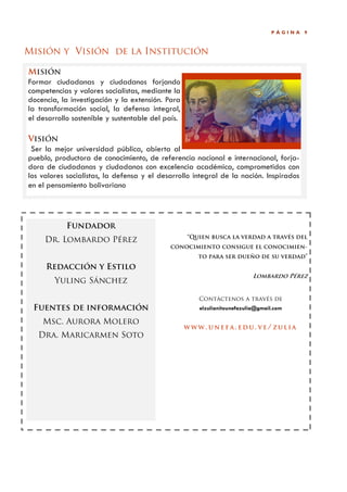PÁGINA   9



Misión y Visión de la Institución

Misión
Formar ciudadanas y ciudadanos forjando
competencias y valores socialistas, mediante la
docencia, la investigación y la extensión. Para
la transformación social, la defensa integral,
el desarrollo sostenible y sustentable del país.

Visión
 Ser la mejor universidad pública, abierta al
pueblo, productora de conocimiento, de referencia nacional e internacional, forja-
dora de ciudadanas y ciudadanos con excelencia académica, comprometidos con
los valores socialistas, la defensa y el desarrollo integral de la nación. Inspirados
en el pensamiento bolivariano



            Fundador
                                                   “Quien busca la verdad a través del
     Dr. Lombardo Pérez
                                            conocimiento consigue el conocimien-
                                                      to para ser dueño de su verdad”
     Redacción y Estilo
                                                                          Lombardo Pérez
        Yuling Sánchez

                                                      Contáctenos a través de
 Fuentes de información                               elzulianitounefazulia@gmail.com

    Msc. Aurora Molero
                                                   WWW. UNEFA. EDU. VE/ ZULIA
   Dra. Maricarmen Soto
 