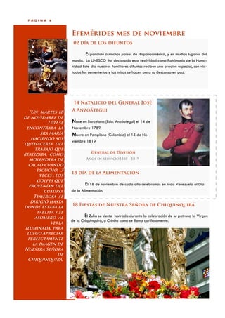 PÁGINA    6



                      Efemérides mes de noviembre
                       02 día de los difuntos

                              Expandido a muchos países de Hispanoamérica, y en muchos lugares del
                      mundo. La UNESCO ha declarado esta festividad como Patrimonio de la Huma-
                      nidad Este día nuestros familiares difuntos reciben una oración especial, son visi-
                      tados los cementerios y las misas se hacen para su descanso en paz.




                       14 Natalicio del General José

   “Un martes 18      A Anzoátegui
de noviembre de
            1709 se   Nace en Barcelona (Edo. Anzóategui) el 14 de
  encontraba la       Noviembre 1789
         sra María    Muere en Pamplona (Colombia) el 15 de No-
    haciendo sus
                      viembre 1819
quehaceres del
      trabajo que
                                 General de División
realizaba, como
   molendera de                Años de servicio1810 - 1819
   cacao cuando
       escuchó, 3
                      18 día de la Alimentación
        veces , los
       golpes que
   provenían del              El 18 de noviembre de cada año celebramos en toda Venezuela el Día
          cuadro.     de la Alimentación.
     Temerosa se
    dirigió hasta
donde estaba la       18 Fiestas de Nuestra Señora de Chiquinquirá
       tablita y se
      asombró al              El Zulia se siente honrado durante la celebración de su patrona la Virgen
                      de la Chiquinquirá, o Chinita como se llama cariñosamente.
             verla
 iluminada, para
  luego apreciar
  perfectamente
     la imagen de
Nuestra Señora
                 de
   Chiquinquirá.
 