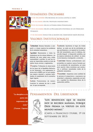 PÁGINA     8



                        Efemérides Diciembre
                         01 DE DICIEMBRE Día Mundial de lucha contra el SIDA

                         5 de diciembre día del profesor universitario

                         10 de diciembre día de la Fuerza Aérea Venezolana

                         10 de diciembre día de la Declaración Universal de los Derechos
                        Humanos

                        17 de diciembre duelo por la muerte del Libertador Simón Bolívar


                        Valores Institucionales

                        Solidaridad: Estamos llamados a com- Excelencia: Apuntamos al logro de niveles
                        partir y a hacer nuestros los problemas   óptimos en cada una de las actividades en
                        de la sociedad venezolana.                que participamos y en especial en la produc-
                                                                  ción del conocimiento, para la defensa, de-
                        Igualdad: Reconocemos a todos los
                                                                  sarrollo integral e integración socialista, con
                        ciudadanos con los mismos deberes y sin   los mejores estándares de calidad en mate-
                        distinción de raza, edad, sexo, credo,    ria de docencia, investigación y extensión.
                        nacionalidad o partido. Lo cual nos im-
                        pone ser imparciales cuando se trata de   Creatividad: Estamos profundamente com-
                        aplicar leyes, normas y reglamentos.      prometidos en explorar nuevas formulas pa-
                                                                  ra la producción de conocimiento, así como
                        Disciplina: Profesamos la observancia
                                                                  para aportar ideas novedosas que coadyu-
                        de las leyes de la República Bolivaria-   ven a satisfacer necesidades reales de la
                        na de Venezuela y los reglamentos in-     población venezolana.
                        ternos de la UNEFA, por la cual somete-
                        mos nuestra voluntad y acciones indivi-   Honestidad: Aceptamos como cualidad de
                        duales al cumplimiento de la normativa    la persona el comportarse y expresarse con
                        legal vigente.                            sinceridad y coherencia, respetando con justi-
                                                                  cia y equidad las dimensiones éticas de la
                        Justicia: Promoveremos de manera
                                                                  cosmovisión unefista.
                        irrestricta la voluntad de dar a cada
                        uno lo que corresponde.




 "La disciplina es la   Pensamientos Del Libertador
          parte más
                                              “Los beneficios que se hacen
     importante del
                                              hoy se reciben mañana, porque
               éxito"
                                              Dios premia la virtud en este
 (Truman Capote)
                                              mundo mismo.”
                                              (Carta a Francisco Iturbe, 19 de
                                              septiembre de 1813)
 