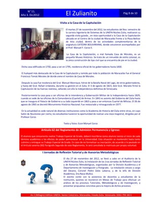 N° 11.
Año 3. Dic2012                               El Zulianito                                              Pág 8 de 10


                                       Visita a la Casa de la Capitulación

                                             El martes 27 de noviembre del 2012, los estudiantes del 8vo. semestre de
                                             la carrera Ingeniería de Sistemas de la UNEFA-Núcleo Zulia, realizaron su
                                             segunda visita guiada , en ésta oportunidad a la Casa de la Capitulación
                                             ubicada en el Centro de la ciudad de Maracaibo frente a la Plaza Bolívar
                                             de ésta ciudad, dentro de las actividades complementarias de la
                                             asignatura CATEDRA BOLIVARIANA, donde estuvieron acompañados por
                                             el Prof. Manuel F. Corzo E.

                                              La Casa de la Capitulación, o mal llamada Casa de Morales, es un
                                             pequeño Museo Histórico. Se trata de un inmueble de estilo colonial, es
                                             la única construcción de tipo civil que se encuentra de pie en la ciudad.

Dicha casa edificada en 1750, pasa a ser en 1795, residencia oficial de los gobernadores hasta 1830.

El huésped más destacado de la Casa de la Capitulación y temido por toda la población de Maracaibo fue el General
Francisco Tomás Morales de donde viene el nombre de Casa de Morales.

 Después la casa fue residencia del Gral. Manuel Manrique, héroe de la Batalla Naval del Lago, de otros gobernadores,
y hasta del Gral. Rafael Urdaneta, durante su gestión en el Zulia. El 3 de agosto de 1823, éste Gral. Morales firmó la
Capitulación de las fuerzas realistas, sellando con ello la Independencia definitiva de Venezuela.

 Posteriormente la casa pasa a ser oficinas de la Intendencia y Gobernación Militar de la Independencia hasta 1829,
cuando es sede de las oficinas de la Comandancia (Cuartel) de Armas. En 1841 es asiento del Gobierno del Zulia hasta
que se inaugura el Palacio de Gobierno a su lado izquierdo en 1863 y pasa a ser entonces Cuartel de Milicias. El 26 de
agosto de 1965 se decretó Monumento Histórico Nacional. Fue restaurada y reinaugurada en 1977.

En la actualidad es sede natural de diversas instituciones como la Academia de Historia del Zulia entre otras, en cuyo
Salón de Reuniones por cierto, los estudiantes tuvieron la oportunidad de realizar una clase magistral, dirigidos por el
Profesor Corzo.

                                           Texto y fotos: Econ Manuel Corzo

                    Artículo 62 del Reglamento de Admisión Permanencia y Egreso:

El alumno que únicamente realice Trabajo Especial de Grado, deberá inscribirse como alumno tesista al inicio de cada
término académico a los efectos de poder permanecer en la Universidad. Esta situación se mantendrá hasta tanto
culmine y entregue su Trabajo Especial de Grado. En caso de no formalizar su inscripción, de acuerdo a lo pautado en
el Artículo sesenta (60) Parágrafo Segundo de este Reglamento, le será cancelada la matrícula por propia voluntad.

                     I Jornadas de Reflexión Tutorial y de Asesorías Metodológicas

                                          El día 27 de noviembre del 2012, se llevó a cabo en el Auditorio de la
                                          UNEFA Núcleo Zulia, la instalación de las 1ras Jornadas de Reflexión Tutorial
                                          y de Asesorías Metodológicas, organizadas por la División Académica y el
                                          Departamento de Investigación y Postgrado. La instalación estuvo a cargo
                                          del Decano, Coronel Pedro Zalec Labarca, y de la Jefa de División
                                          Académica, Dra Raiza Muñoz.
                                          El evento contó con la asistencia de docentes y estudiantes de la
                                          institución, quienes se reunieron en Mesas de Trabajo para efectuar un
                                          análisis de los procesos Tutoriales, Metodológicos y de Investigación, y
                                          presentar propuestas concretas para la mejora de dichos procesos.


         Av 2 (Milagro) Edificio UNEFA. Sector Cotorrera. Maracaibo, Estado Zulia. Venezuela. 0261-793 3811
 