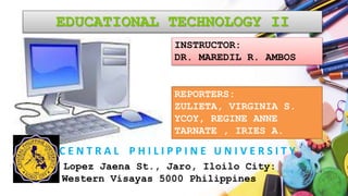 EDUCATIONAL TECHNOLOGY II
C E N T R A L P H I L I P P I N E U N I V E R S I T Y
REPORTERS:
ZULIETA, VIRGINIA S.
YCOY, REGINE ANNE
TARNATE , IRIES A.
INSTRUCTOR:
DR. MAREDIL R. AMBOS
Lopez Jaena St., Jaro, Iloilo City:
Western Visayas 5000 Philippines
 