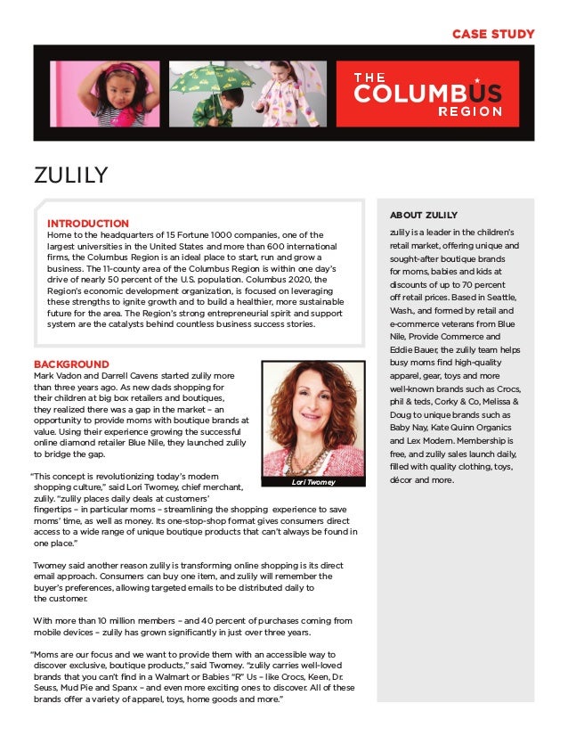Case Study
ZULILY
BACKGROUND
Mark Vadon and Darrell Cavens started zulily more
than three years ago. As new dads shopping for
their children at big box retailers and boutiques,
they realized there was a gap in the market – an
opportunity to provide moms with boutique brands at
value. Using their experience growing the successful
online diamond retailer Blue Nile, they launched zulily
to bridge the gap.
“This concept is revolutionizing today’s modern
shopping culture,” said Lori Twomey, chief merchant,
zulily. “zulily places daily deals at customers’
fingertips – in particular moms – streamlining the shopping experience to save
moms’ time, as well as money. Its one-stop-shop format gives consumers direct
access to a wide range of unique boutique products that can’t always be found in
one place.”
Twomey said another reason zulily is transforming online shopping is its direct
email approach. Consumers can buy one item, and zulily will remember the
buyer’s preferences, allowing targeted emails to be distributed daily to
the customer.
With more than 10 million members – and 40 percent of purchases coming from
mobile devices – zulily has grown significantly in just over three years.
“Moms are our focus and we want to provide them with an accessible way to
discover exclusive, boutique products,” said Twomey. “zulily carries well-loved
brands that you can’t find in a Walmart or Babies “R” Us – like Crocs, Keen, Dr.
Seuss, Mud Pie and Spanx – and even more exciting ones to discover. All of these
brands offer a variety of apparel, toys, home goods and more.”
ABOUT ZULILY
zulily is a leader in the children’s
retail market, offering unique and
sought-after boutique brands
for moms, babies and kids at
discounts of up to 70 percent
off retail prices. Based in Seattle,
Wash., and formed by retail and
e-commerce veterans from Blue
Nile, Provide Commerce and
Eddie Bauer, the zulily team helps
busy moms find high-quality
apparel, gear, toys and more
well-known brands such as Crocs,
phil & teds, Corky & Co, Melissa &
Doug to unique brands such as
Baby Nay, Kate Quinn Organics
and Lex Modern. Membership is
free, and zulily sales launch daily,
filled with quality clothing, toys,
décor and more.
INTRODUCTION
Home to the headquarters of 15 Fortune 1000 companies, one of the
largest universities in the United States and more than 600 international
firms, the Columbus Region is an ideal place to start, run and grow a
business. The 11-county area of the Columbus Region is within one day’s
drive of nearly 50 percent of the U.S. population. Columbus 2020, the
Region’s economic development organization, is focused on leveraging
these strengths to ignite growth and to build a healthier, more sustainable
future for the area. The Region’s strong entrepreneurial spirit and support
system are the catalysts behind countless business success stories.
Lori Twomey
 
