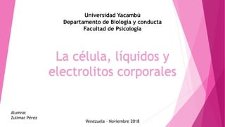La célula, líquidos y
electrolitos corporales
Universidad Yacambú
Departamento de Biología y conducta
Facultad de Psicología
Alumna:
Zulimar Pérez
Venezuela – Noviembre 2018
 