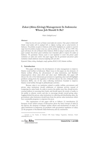 Zulkipli Lessy: Zakat (Alms-Giving) Management…
Volume III, No. 1, Juli 2009106
Zakat (Alms-Giving) Management In Indonesia:
Whose Job Should It Be?
Oleh: Zulkipli Lessy1
Abstract
Zakat has been the source of Islamic social welfare for centuries. How zakat is linked with
Islamic social welfare will be analyzed both as religious teachings and as actual practices in
Indonesia. The problems of zakat in Indonesia which will be highlighted are: a failure to reach the
target level; the problem of zakat versus tax; and the problem of Acts No. 38 Year 1999. This
paper will discuss the roles of Rumah Zakat Indonesia (RZI) in trying to eradicate poverty. This
paper concludes that private zakat institutions have tremendous efforts to improve the welfare of
Indonesia. The government, however, wants to enact legislature to ensure that private zakat
institutions are under state control. This paper suggests that the government and private zakat
institutions should collaborate instead of competing with each other.
Keywords: Zakat, infaq, shadaqah, waqf, qurban, BAZ, LAZ, Islamic welfare.
1. Introduction
This paper will discuss the development of zakat management to improve
Islamic social welfare in Indonesia. Major issues in this paper are the elements of
Islamic welfare efforts, the advancement of zakat institutions, and Muslims’
misperceptions about zakat fitrah and zakat maal. Additionally, this paper will
discuss the role of the Indonesian government in regulating zakat and will highlight
problems arising from the regulation. It will also discuss the role of Rumah Zakat
Indonesia (RZI), one of the zakat collecting institutions founded to improve
Islamic social welfare through its philanthropic activities.
Because zakat is an institution related to public welfare, government and
private zakat institutions should collaborate to eliminate poverty instead of
competing for zakat funds. In order to receive the public trust, they should involve
external auditors in assessing their funds, and should report the results of audits to
the public to educate society and also to encourage people toward giving zakat.
Lagging behind the private zakat institutions in collecting and distributing zakat, the
government zakat institution should learn from the private zakat institutions which
have sustainable programs to empower the poor.
The organization of this paper will be as follows: (1) introduction; (2)
literature review which consists of discussions about the basic concept of zakat in
the Qur’an, the elements of Islamic welfare efforts and mechanisms of zakat; (3)
zakat institutions in Indonesia; (4) problems with government regulation of zakat;
(5) the programs of the Rumah Zakat Indonesia; and (6) conclusions.
1Lecturer at the Faculty of Tarbiyah UIN Sunan Kalijaga Yogyakarta, Indonesia. Email:
zulkifid@yahoo.com.
 
