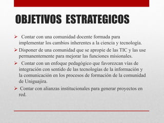 OBJETIVOS ESTRATEGICOS
 Contar con una comunidad docente formada para
implementar los cambios inherentes a la ciencia y tecnología.
 Disponer de una comunidad que se apropie de las TIC y las use
permanentemente para mejorar las funciones misionales.
 Contar con un enfoque pedagógico que favorezcan vías de
integración con sentido de las tecnologías de la información y
la comunicación en los procesos de formación de la comunidad
de Uniguajira.
 Contar con alianzas institucionales para generar proyectos en
red.
 