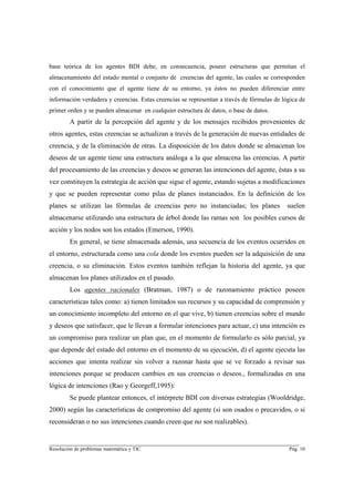 base teórica de los agentes BDI debe, en consecuencia, poseer estructuras que permitan el
almacenamiento del estado mental o conjunto de creencias del agente, las cuales se corresponden
con el conocimiento que el agente tiene de su entorno, ya éstos no pueden diferenciar entre
información verdadera y creencias. Estas creencias se representan a través de fórmulas de lógica de
primer orden y se pueden almacenar en cualquier estructura de datos, o base de datos.
        A partir de la percepción del agente y de los mensajes recibidos provenientes de
otros agentes, estas creencias se actualizan a través de la generación de nuevas entidades de
creencia, y de la eliminación de otras. La disposición de los datos donde se almacenan los
deseos de un agente tiene una estructura análoga a la que almacena las creencias. A partir
del procesamiento de las creencias y deseos se generan las intenciones del agente, éstas a su
vez constituyen la estrategia de acción que sigue el agente, estando sujetas a modificaciones
y que se pueden representar como pilas de planes instanciados. En la definición de los
planes se utilizan las fórmulas de creencias pero no instanciadas; los planes               suelen
almacenarse utilizando una estructura de árbol donde las ramas son los posibles cursos de
acción y los nodos son los estados (Emerson, 1990).
        En general, se tiene almacenada además, una secuencia de los eventos ocurridos en
el entorno, estructurada como una cola donde los eventos pueden ser la adquisición de una
creencia, o su eliminación. Estos eventos también reflejan la historia del agente, ya que
almacenan los planes utilizados en el pasado.
        Los agentes racionales (Bratman, 1987) o de razonamiento práctico poseen
características tales como: a) tienen limitados sus recursos y su capacidad de comprensión y
un conocimiento incompleto del entorno en el que vive, b) tienen creencias sobre el mundo
y deseos que satisfacer, que le llevan a formular intenciones para actuar, c) una intención es
un compromiso para realizar un plan que, en el momento de formularlo es sólo parcial, ya
que depende del estado del entorno en el momento de su ejecución, d) el agente ejecuta las
acciones que intenta realizar sin volver a razonar hasta que se ve forzado a revisar sus
intenciones porque se producen cambios en sus creencias o deseos., formalizadas en una
lógica de intenciones (Rao y Georgeff,1995):
        Se puede plantear entonces, el intérprete BDI con diversas estrategias (Wooldridge,
2000) según las características de compromiso del agente (si son osados o precavidos, o si
reconsideran o no sus intenciones cuando creen que no son realizables).

________________________________________________________________________
Resolución de problemas matemática y TIC                                                    Pág. 10
 