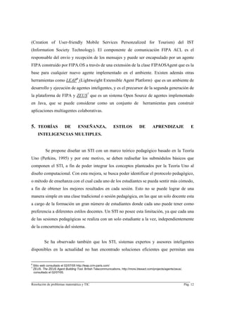 (Creation of User-friendly Mobile Services Personzalized for Tourism) del IST
(Information Society Technology). El componente de comunicación FIPA ACL es el
responsable del envío y recepción de los mensajes y puede ser encapsulado por un agente
FIPA construido por FIPA.OS a través de una extensión de la clase FIPAOSAgent que es la
base para cualquier nuevo agente implementado en el ambiente. Existen además otras
herramientas como LEAP6 (Lightweight Extensible Agent Platform) que es un ambiente de
desarrollo y ejecución de agentes inteligentes, y es el precursor de la segunda generación de
la plataforma de FIPA y ZEUS7 que es un sistema Open Source de agentes implementado
en Java, que se puede considerar como un conjunto de                                 herramientas para construir
aplicaciones multiagentes colaborativas.


5. TEORÍAS                 DE        ENSEÑANZA,                ESTILOS            DE        APRENDIZAJE                  E
       INTELIGENCIAS MULTIPLES.


             Se propone diseñar un STI con un marco teórico pedagógico basado en la Teoría
Uno (Perkins, 1995) y por este motivo, se deben rediseñar los submódulos básicos que
componen el STI, a fin de poder integrar los conceptos planteados por la Teoría Uno al
diseño computacional. Con esta mejora, se busca poder identificar el protocolo pedagógico,
o método de enseñanza con el cual cada uno de los estudiantes se pueda sentir más cómodo,
a fin de obtener los mejores resultados en cada sesión. Esto no se puede lograr de una
manera simple en una clase tradicional o sesión pedagógica, en las que un solo docente esta
a cargo de la formación un gran número de estudiantes donde cada uno puede tener como
preferencia a diferentes estilos docentes. Un STI no posee esta limitación, ya que cada una
de las sesiones pedagógicas se realiza con un solo estudiante a la vez, independientemente
de la concurrencia del sistema.


            Se ha observado también que los STI, sistemas expertos y asesores inteligentes
disponibles en la actualidad no han encontrado soluciones eficientes que permitan una


6
    Sitio web consultado el 02/07/05 http://leap.crm-paris.com/
7
    ZEUS. The ZEUS Agent Building Tool. British Telecommunications, http://more.btexact.com/projects/agents/zeus/,
    consultado el 02/07/05.

________________________________________________________________________
Resolución de problemas matemática y TIC                                                                             Pág. 12
 