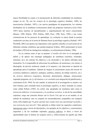 mayor flexibilidad en cuanto a la incorporación de diferentes modalidades de enseñanza,
aunque en los ´90, con los avances de la psicología cognitiva (Gardner, 1988), las
neurociencias (Gardner, 1987) y los nuevos paradigmas de programación, los sistemas
facilitadores de la enseñanza evolucionaron desde una propuesta instructiva (Cruz Feliú,
1997) hacia entornos de descubrimiento y experimentación del nuevo conocimiento
(Bruner, 1990; Perkins, 1995; Perkins, 2002; Pozo, 1998; Pozo, 1999) y una visión
constructivista de los procesos de aprendizaje. La evolución se marcó desde la postura
conductista con base en la teoría de Skinnner hacia la psicología cognitiva (Schunk, 1997;
Woolfolk, 2001) con aportes tan importantes como aquellos referidos a la activación de los
diferentes sistemas simbólicos que pueden propiciar (Cabero, 2001) potenciando la teoría
de Gardner (1993) de las inteligencias múltiples y su reformulación (Gardner, 1998).
        En un sistema como el que se propone, el modelo del tutor es el encargado de
definir y de aplicar una estrategia pedagógica de enseñanza (socrática, orientador,
instructor, etc.), de contener los objetivos a ser alcanzados y los planes utilizados para
alcanzarlos. Es el responsable de seleccionar los problemas, de monitorear y de criticar el
desempeño, de proveer asistencia cuando se la requiera y de seleccionar el material de
aprendizaje para el estudiante. Además de integrar el conocimiento acerca del método de
enseñanza (deductivo, inductivo, analógico, analítico, sintético, de trabajo colectivo, etc.),
las técnicas didácticas (expositiva, discusión, demostración, diálogos, instruccional,
responder preguntas, etc.) y del dominio a ser enseñado (con integración de planificación y
curriculum) (Coll, 1994). En este sentido, la intención de la investigación es emular a un
tutor humano, pero orientado hacia la psicología cognitiva, es decir, teniendo en cuenta,
como señala Perkins (1995), los estilos más apropiados de enseñanza tales como la
instrucción didáctica, el entrenamiento y la enseñanza socrática. A raíz de las necesidades
expuestas, surge una conexión directa con la Teoría Uno que no es un modelo, ni un
método de enseñanza, sino un conjunto de recomendaciones compatibles con cualquier
teoría. Ella estipula que “la gente aprende más cuando tiene una oportunidad razonable y
una motivación para hacerlo”. Para aplicarla se deben reunir las siguientes condiciones:
información clara a través de descripción y de ejemplos de los objetivos y conocimientos
requeridos y de los resultados esperados, práctica reflexiva, es decir, a través de
oportunidades para el alumno de ocuparse activa y reflexivamente de aquello que deba

________________________________________________________________________
Resolución de problemas matemática y TIC                                                Pág. 13
 