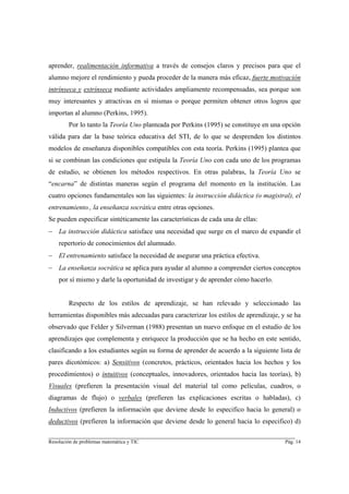 aprender, realimentación informativa a través de consejos claros y precisos para que el
alumno mejore el rendimiento y pueda proceder de la manera más eficaz, fuerte motivación
intrínseca y extrínseca mediante actividades ampliamente recompensadas, sea porque son
muy interesantes y atractivas en sí mismas o porque permiten obtener otros logros que
importan al alumno (Perkins, 1995).
        Por lo tanto la Teoría Uno planteada por Perkins (1995) se constituye en una opción
válida para dar la base teórica educativa del STI, de lo que se desprenden los distintos
modelos de enseñanza disponibles compatibles con esta teoría. Perkins (1995) plantea que
si se combinan las condiciones que estipula la Teoría Uno con cada uno de los programas
de estudio, se obtienen los métodos respectivos. En otras palabras, la Teoría Uno se
“encarna” de distintas maneras según el programa del momento en la institución. Las
cuatro opciones fundamentales son las siguientes: la instrucción didáctica (o magistral), el
entrenamiento., la enseñanza socrática entre otras opciones.
Se pueden especificar sintéticamente las características de cada una de ellas:
− La instrucción didáctica satisface una necesidad que surge en el marco de expandir el
    repertorio de conocimientos del alumnado.
− El entrenamiento satisface la necesidad de asegurar una práctica efectiva.
− La enseñanza socrática se aplica para ayudar al alumno a comprender ciertos conceptos
    por sí mismo y darle la oportunidad de investigar y de aprender cómo hacerlo.


        Respecto de los estilos de aprendizaje, se han relevado y seleccionado las
herramientas disponibles más adecuadas para caracterizar los estilos de aprendizaje, y se ha
observado que Felder y Silverman (1988) presentan un nuevo enfoque en el estudio de los
aprendizajes que complementa y enriquece la producción que se ha hecho en este sentido,
clasificando a los estudiantes según su forma de aprender de acuerdo a la siguiente lista de
pares dicotómicos: a) Sensitivos (concretos, prácticos, orientados hacia los hechos y los
procedimientos) o intuitivos (conceptuales, innovadores, orientados hacia las teorías), b)
Visuales (prefieren la presentación visual del material tal como películas, cuadros, o
diagramas de flujo) o verbales (prefieren las explicaciones escritas o habladas), c)
Inductivos (prefieren la información que deviene desde lo especifico hacia lo general) o
deductivos (prefieren la información que deviene desde lo general hacia lo especifico) d)

________________________________________________________________________
Resolución de problemas matemática y TIC                                              Pág. 14
 