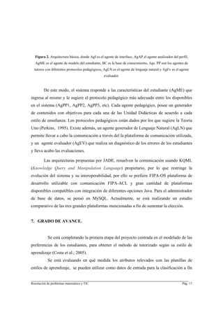Figura 2. Arquitectura básica, donde AgI es el agente de interface, AgAP el agente analizador del perfil,
  AgME es el agente de modelo del estudiante, BC es la base de conocimiento, Ags. PP son los agentes de
  tutores con diferentes protocolos pedagógicos, AgLN es el agente de lenguaje natural y AgEv es el agente
                                                 evaluador.


        De este modo, el sistema responde a las características del estudiante (AgME) que
ingresa al mismo y le sugiere el protocolo pedagógico más adecuado entre los disponibles
en el sistema (AgPP1, AgPP2, AgPP3, etc). Cada agente pedagógico, posee un generador
de contenidos con objetivos para cada una de las Unidad Didácticas de acuerdo a cada
estilo de enseñanza. Los protocolos pedagógicos están dados por los que sugiere la Teoría
Uno (Perkins, 1995). Existe además, un agente generador de Lenguaje Natural (AgLN) que
permite llevar a cabo la comunicación a través del la plataforma de comunicación utilizada,
y un agente evaluador (AgEV) que realiza un diagnóstico de los errores de los estudiantes
y lleva acabo las evaluaciones.

        Las arquitecturas propuestas por JADE, resuelven la comunicación usando KQML
(Knowledge Query and Manipulation Language) propietario, por lo que restringe la
evolución del sistema y su interoperabilidad, por ello se prefiere FIPA-OS plataforma de
desarrollo utilizable con comunicación FIPA-ACL y gran cantidad de plataformas
disponibles compatibles con integración de diferentes opciones Java. Para el administrador
de base de datos, se pensó en MySQL. Actualmente, se está realizando un estudio
comparativo de las tres grandes plataformas mencionadas a fin de sustentar la elección.


7. GRADO DE AVANCE.


           Se está completando la primera etapa del proyecto centrada en el modelado de las
preferencias de los estudiantes, para obtener el método de tutorizado según su estilo de
aprendizaje (Costa et al.; 2005).
           Se está evaluando en qué medida los atributos relevados con las planillas de
estilos de aprendizaje, se pueden utilizar como datos de entrada para la clasificación a fin

________________________________________________________________________
Resolución de problemas matemática y TIC                                                               Pág. 17
 