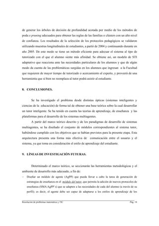 de generar los árboles de decisión de profundidad acotada por medio de los métodos de
poda o pruning adecuados para obtener las reglas de las familias o clústers con un alto nivel
de confianza. Los resultados de la selección de los protocolos pedagógicos se validaron
utilizando muestras longitudinales de estudiantes, a partir de 2004 y continuando durante en
año 2005. De este modo se tiene un método eficiente para adecuar el sistema al tipo de
tutorizado con el que el alumno siente más afinidad. Se obtiene así, un modelo de STI
adaptativo que reacciona ante las necesidades particulares de los alumnos y que de algún
modo da cuenta de las problemáticas surgidas en los alumnos que ingresan a la Facultad
que requieren de mayor tiempo de tutorizado o acercamiento al experto, y proveerá de una
herramienta que si bien no reemplaza al tutor podrá asistir al estudiante.


8. CONCLUSIONES.


        Se ha investigado el problema desde distintas ópticas (sistemas inteligentes y
ciencias de la educación) de forma tal de obtener una base teórica sobre la cual desarrollar
un tutor inteligente. Se ha tenido en cuenta las teorías de aprendizaje, de enseñanza y las
plataformas para el desarrollo de los sistemas multiagentes.
        A partir del marco teórico descrito y de los paradigmas de desarrollo de sistemas
multiagentes, se ha diseñado el conjunto de módulos correspondientes al sistema tutor,
habiéndose cumplido con los objetivos que se habían previstos para la presente etapa. Esta
arquitectura presenta una forma más efectiva de           comunicación entre el usuario y el
sistema, ya que toma en consideración el estilo de aprendizaje del estudiante.


9. LÍNEAS DE INVESTIGACIÓN FUTURAS.


        Determinado el marco teórico, se seccionarán las herramientas metodológicas y el
ambiente de desarrollo más adecuado, a fin de:
−   Diseñar un módulo de agente (AgPP) que pueda llevar a cabo la tarea de generación de
    estrategias de enseñanza en el módulo del tutor, que permita la adición de nuevos protocolos de
    enseñanza (SMA:AgPP´s) que se adapten a las necesidades de cada del alumno (a través de su
    perfil); es decir, el agente debe ser capaz de adaptarse a los estilos de aprendizaje de los

________________________________________________________________________
Resolución de problemas matemática y TIC                                                    Pág. 18
 