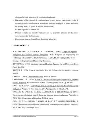 alumnos ofreciendo la estrategia de enseñanza más adecuada.
− Diseñar un módulo (modelo de estudiante) que permita obtener los diferentes estilos de
    aprendizaje de los estudiantes de acuerdo sus preferencias (AgAP el agente analizador
    del perfil y AgME el agente de modelo del estudiante).
    La etapa siguiente se centrará en:
− Diseñar y probar del módulo evaluador con sus diferentes opciones (evaluación y
    autoevaluación) y finalmente, en:
− Completar e integrar el módulo del dominio y la interface.


10. BIBLIOGRAFÍA


BOLAN FRIGO, L.; POZZEBON, E.; BITTENCOURT, G. (2004). O Papel dos Agentes
Inteligentes nos Sistemas Tutores Inteligentes. World Congress on Engineering and
Technology Education (WCETE'2004). Guarujá / Santos, SP. Proceedings of the World
Congress on Engineering and Technology Education.
BRATMAN, M (1987). Intentions, plans and Practical Reasons. Harvard University Press,
Cambridge MA.
BRUNER, J. (1990). Actos de significado. Más allá de la revolución cognitiva. Alianza.
Madrid.
CABERO, J (2001). Tecnología Educativa. Editorial Síntesis.
CARBONELL, J. R. (1970). AI in CAI: An artificial intelligence approach to computer
assisted instruction. IEEE transaction on Man Machine System. V11 n.4, p 190-202.
CATALDI, Z. (2004). Metodología para el diseño y evaluación de sistemas tutores
inteligentes. Proyecto de Tesis Doctoral. UNLP con pasantía en ITBA CAPIS.
CATALDI, Z.; LAGE, F.; GARCÍA–MARTÍNEZ, R. Y PERICHINSKY, G. (2004).
Estrategias metodológicas para el diseño de sistemas tutores inteligentes. Aceptado en
WICC´2004. Universidad del Comahue. 21-22 de mayo.
CATALDI, Z; SALGUEIRO, F, COSTA, G, LAGE, F Y GARCIA–MARTINEZ, R.
(2005). Sistemas tutores inteligentes: los estilos del estudiante para selección del tutorizado.
WICC 2005. 13 y 14 de mayo. UNRC.


________________________________________________________________________
Resolución de problemas matemática y TIC                                                  Pág. 19
 