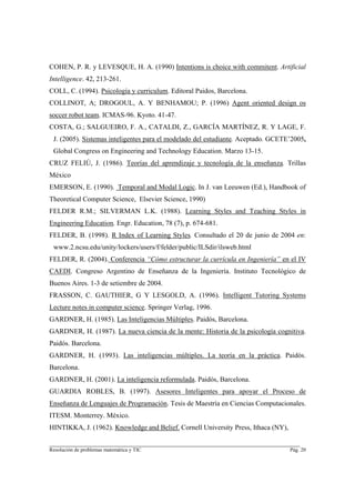 COHEN, P. R. y LEVESQUE, H. A. (1990) Intentions is choice with commitent. Artificial
Intelligence. 42, 213-261.
COLL, C. (1994). Psicología y curriculum. Editoral Paidos, Barcelona.
COLLINOT, A; DROGOUL, A. Y BENHAMOU; P. (1996) Agent oriented design os
soccer robot team. ICMAS-96. Kyoto. 41-47.
COSTA, G.; SALGUEIRO, F. A., CATALDI, Z., GARCÍA MARTÍNEZ, R. Y LAGE, F.
 J. (2005). Sistemas inteligentes para el modelado del estudiante. Aceptado. GCETE’2005,
 Global Congress on Engineering and Technology Education. Marzo 13-15.
CRUZ FELIÚ, J. (1986). Teorías del aprendizaje y tecnología de la enseñanza. Trillas
México
EMERSON, E. (1990). Temporal and Modal Logic. In J. van Leeuwen (Ed.), Handbook of
Theoretical Computer Science, Elsevier Science, 1990)
FELDER R.M.; SILVERMAN L.K. (1988). Learning Styles and Teaching Styles in
Engineering Education. Engr. Education, 78 (7), p. 674-681.
FELDER, B. (1998). R Index of Learning Styles. Consultado el 20 de junio de 2004 en:
 www.2.ncsu.edu/unity/lockers/users/f/felder/public/ILSdir/ilsweb.html
FELDER, R. (2004). Conferencia “Cómo estructurar la currícula en Ingeniería” en el IV
CAEDI. Congreso Argentino de Enseñanza de la Ingeniería. Instituto Tecnológico de
Buenos Aires. 1-3 de setiembre de 2004.
FRASSON, C. GAUTHIER, G Y LESGOLD, A. (1996). Intelligent Tutoring Systems
Lecture notes in computer science. Springer Verlag, 1996.
GARDNER, H. (1985). Las Inteligencias Múltiples. Paidós, Barcelona.
GARDNER, H. (1987). La nueva ciencia de la mente: Historia de la psicología cognitiva.
Paidós. Barcelona.
GARDNER, H. (1993). Las inteligencias múltiples. La teoría en la práctica. Paidós.
Barcelona.
GARDNER, H. (2001). La inteligencia reformulada. Paidós, Barcelona.
GUARDIA ROBLES, B. (1997). Asesores Inteligentes para apoyar el Proceso de
Enseñanza de Lenguajes de Programación. Tesis de Maestría en Ciencias Computacionales.
ITESM. Monterrey. México.
HINTIKKA, J. (1962). Knowledge and Belief. Cornell University Press, Ithaca (NY),

________________________________________________________________________
Resolución de problemas matemática y TIC                                            Pág. 20
 