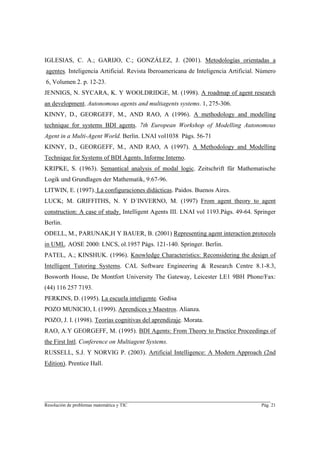 IGLESIAS, C. A.; GARIJO, C.; GONZÁLEZ, J. (2001). Metodologías orientadas a
agentes. Inteligencia Artificial. Revista Iberoamericana de Inteligencia Artificial. Número
6, Volumen 2. p. 12-23.
JENNIGS, N. SYCARA, K. Y WOOLDRIDGE, M. (1998). A roadmap of agent research
an development. Autonomous agents and multiagents systems. 1, 275-306.
KINNY, D., GEORGEFF, M., AND RAO, A (1996). A methodology and modelling
technique for systems BDI agents. 7th European Workshop of Modelling Autonomous
Agent in a Multi-Agent World. Berlin. LNAI vol1038 Págs. 56-71
KINNY, D., GEORGEFF, M., AND RAO, A (1997). A Methodology and Modelling
Technique for Systems of BDI Agents. Informe Interno.
KRIPKE, S. (1963). Semantical analysis of modal logic. Zeitschrift für Mathematische
Logik und Grundlagen der Mathematik, 9:67-96.
LITWIN, E. (1997). La configuraciones didácticas. Paidos. Buenos Aires.
LUCK; M. GRIFFITHS, N. Y D´INVERNO, M. (1997) From agent theory to agent
construction: A case of study. Intelligent Agents III. LNAI vol 1193.Págs. 49-64. Springer
Berlin.
ODELL, M., PARUNAK,H Y BAUER, B. (2001) Representing agent interaction protocols
in UML. AOSE 2000: LNCS, ol.1957 Págs. 121-140. Springer. Berlin.
PATEL, A.; KINSHUK. (1996). Knowledge Characteristics: Reconsidering the design of
Intelligent Tutoring Systems. CAL Software Engineering & Research Centre 8.1-8.3,
Bosworth House, De Montfort University The Gateway, Leicester LE1 9BH Phone/Fax:
(44) 116 257 7193.
PERKINS, D. (1995). La escuela inteligente. Gedisa
POZO MUNICIO, I. (1999). Aprendices y Maestros. Alianza.
POZO, J. I. (1998). Teorías cognitivas del aprendizaje. Morata.
RAO, A.Y GEORGEFF, M. (1995). BDI Agents: From Theory to Practice Proceedings of
the First Intl. Conference on Multiagent Systems.
RUSSELL, S.J. Y NORVIG P. (2003). Artificial Intelligence: A Modern Approach (2nd
Edition). Prentice Hall.




________________________________________________________________________
Resolución de problemas matemática y TIC                                             Pág. 21
 