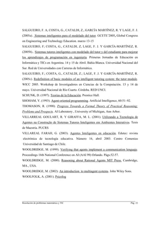 SALGUEIRO, F. A, COSTA, G., CATALDI, Z., GARCÍA MARTÍNEZ, R. Y LAGE, F. J.
(2005a). Sistemas inteligentes para el modelado del tutor. GCETE’2005, Global Congress
on Engineering and Technology Education. marzo 13-15
SALGUEIRO, F; COSTA, G., CATALDI, Z, LAGE, F. J. Y GARCÍA-MARTÍNEZ, R.
(2005b)... Sistemas tutores inteligentes con modelado del tutor y del estudiante para mejorar
los aprendizajes de programación en ingeniería. Primeras Jornadas de Educación en
Informática y TICs en Argentina. 14 y 15 de Abril. Bahía Blanca. Universidad Nacional del
Sur. Red de Universidades con Carreras de Informática.
SALGUEIRO, F.; COSTA, G., CATALDI, Z.; LAGE, F. J. Y GARCÍA-MARTÍNEZ, R.
(2005c). Redefinition of basic modules of an intelligent tutoring system: the tutor module.
WICC 2005. Workshop de Investigadores en Ciencias de la Computación. 13 y 14 de
mayo. Universidad Nacional de Río Cuarto. Córdoba. RED UNCI.
SCHUNK, D. (1997). Teorías de la Educación. Prentice Hall.
SHOHAM, Y. (1993). Agent-oriented programming. Artificial Intelligence, 60:51–92.
THOMASON, R. (1990). Progress Towards a Formal Theory of Practical Reasoning:
Problems and Prospects. AI Laboratory , University of Michigan, Ann Arbor.
VILLARREAL GOULART, R. Y GIRAFFA, M. L. (2001). Utilizando a Tecnologia de
Agentes na Construção de Sistemas Tutores Inteligentes em Ambientes Interativos. Tesis
de Maestría. PUCRS
VILLAREAL FARAH, G. (2003). Agentes Inteligentes en educación. Edutec: revista
electrónica de tecnología educativa. Número 16, abril 2003. Centro Comenius
Universidad de Santiago de Chile.
WOOLDRIDGE, M. (1999). Verifying that agents implement a communication lenguaje.
Proceedings 16th National Conference on AI (AAI 99) Orlando. Págs.52-57.
WOOLDRIDGE, M. (2000). Reasoning about Rational Agents MIT Press. Cambridge,
MA., USA.
WOOLDRIDGE, M. (2002). An introduction to multiagent systems. John Wiley Sons.
WOOLFOLK, A. (2001). Psicolog




________________________________________________________________________
Resolución de problemas matemática y TIC                                               Pág. 22
 