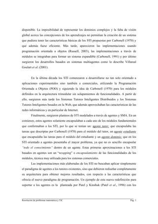disponible. La imposibilidad de representar los dominios complejos y la falta de visión
global acerca las concepciones de los aprendizajes no permitían la creación de un sistema
que pudiera tener las características básicas de los STI propuestas por Carbonell (1970) y
que además fuese eficiente. Más tarde, aparecieron las implementaciones usando
programación orientada a objetos (Russell, 2003), las implementaciones a través de
módulos se integraban para formar un sistema expandible (Carbonell, 1991) y por último
surgieron los desarrollos basados en sistemas multiagentes como lo describe Villareal
Goulart et al. (2001).


        En la última década los STI comenzaron a desarrollarse no tan solo orientado a
aplicaciones experimentales sino también a comerciales, utilizando la Programación
Orientada a Objetos (POO) y siguiendo la idea de Carbonell (1970) para los módulos
definidos en la arquitectura trimodular sin solapamientos de funcionalidades. A partir de
ello, surgieron más tarde los Sistemas Tutores Inteligentes Distribuidos y los Sistemas
Tutores Inteligentes basados en la Web, que además aprovechaban las características de las
redes informáticas y en particular de Internet.
        Finalmente, surgieron planteos de STI modelados a través de agentes y SMA. En un
comienzo, estos agentes solamente encapsulaban a cada uno de los módulos fundamentales
que conformaban a los STI, por lo que se tenían un: agente tutor: que encapsulaba las
tareas que descriptas por Carbonell (1970) para el módulo del tutor, un agente estudiante
que encapsulaba las tareas para el módulo del estudiante y un agente dominio: que en los
STI orientado a agentes presentaba el mayor problema, ya que no es sencillo encapsular
“todo el conocimiento” dentro de un agente. Estas primeras aproximaciones a los STI
basados en agentes son un “wrapping” o encapsulamiento de las funcionalidades de los
módulos, técnica muy utilizada para los sistemas comerciales.
        Las implementaciones más elaboradas de los STI no buscaban aplicar simplemente
el paradigma de agentes a los tutores existentes, sino que debieron rediseñar completamente
su arquitectura para obtener mejores resultados, con respecto a las características que
ofrecía el nuevo paradigma de programación. Un ejemplo de esta nueva redefinición para
soportar a los agentes es la planteada por Patel y Kinshuk (Patel et al., 1996) con los


________________________________________________________________________
Resolución de problemas matemática y TIC                                              Pág. 3
 