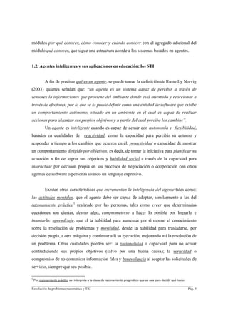 módulos por qué conocer, cómo conocer y cuándo conocer con el agregado adicional del
módulo qué conocer, que sigue una estructura acorde a los sistemas basados en agentes.


1.2. Agentes inteligentes y sus aplicaciones en educación: los STI


            A fin de precisar qué es un agente, se puede tomar la definición de Russell y Norvig
(2003) quienes señalan que: “un agente es un sistema capaz de percibir a través de
sensores la informaciones que proviene del ambiente donde está insertado y reaccionar a
través de efectores, por lo que se lo puede definir como una entidad de software que exhibe
un comportamiento autónomo, situado en un ambiente en el cual es capaz de realizar
acciones para alcanzar sus propios objetivos y a partir del cual percibe los cambios”.
            Un agente es inteligente cuando es capaz de actuar con autonomía y flexibilidad,
basadas en cualidades de                 reactividad: como la capacidad para percibir su entorno y
responder a tiempo a los cambios que ocurren en él, proactividad o capacidad de mostrar
un comportamiento dirigido por objetivos, es decir, de tomar la iniciativa para planificar su
actuación a fin de lograr sus objetivos y habilidad social a través de la capacidad para
interactuar por decisión propia en los procesos de negociación o cooperación con otros
agentes de software o personas usando un lenguaje expresivo.


            Existen otras características que incrementan la inteligencia del agente tales como:
las actitudes mentales, que el agente debe ser capaz de adoptar, similarmente a las del
razonamiento práctico1 realizado por las personas, tales como creer que determinadas
cuestiones son ciertas, desear algo, comprometerse a hacer lo posible por lograrlo e
intentarlo; aprendizaje, que el la habilidad para aumentar por sí mismo el conocimiento
sobre la resolución de problemas y movilidad, desde la habilidad para trasladarse, por
decisión propia, a otra máquina y continuar allí su ejecución, mejorando así la resolución de
un problema. Otras cualidades pueden ser: la racionalidad o capacidad para no actuar
contradiciendo sus propios objetivos (salvo por una buena causa); la veracidad o
compromiso de no comunicar información falsa y benevolencia al aceptar las solicitudes de
servicio, siempre que sea posible.

1
    Por razonamiento práctico se interpreta a la clase de razonamiento pragmático que se usa para decidir qué hacer.
________________________________________________________________________
Resolución de problemas matemática y TIC                                                                               Pág. 4
 