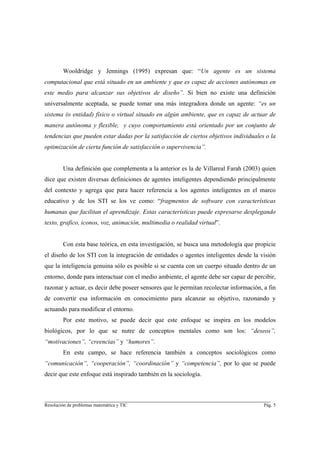 Wooldridge y Jennings (1995) expresan que: “Un agente es un sistema
computacional que está situado en un ambiente y que es capaz de acciones autónomas en
este medio para alcanzar sus objetivos de diseño”. Si bien no existe una definición
universalmente aceptada, se puede tomar una más integradora donde un agente: “es un
sistema (o entidad) físico o virtual situado en algún ambiente, que es capaz de actuar de
manera autónoma y flexible, y cuyo comportamiento está orientado por un conjunto de
tendencias que pueden estar dadas por la satisfacción de ciertos objetivos individuales o la
optimización de cierta función de satisfacción o supervivencia”.


        Una definición que complementa a la anterior es la de Villareal Farah (2003) quien
dice que existen diversas definiciones de agentes inteligentes dependiendo principalmente
del contexto y agrega que para hacer referencia a los agentes inteligentes en el marco
educativo y de los STI se los ve como: “fragmentos de software con características
humanas que facilitan el aprendizaje. Estas características puede expresarse desplegando
texto, grafico, iconos, voz, animación, multimedia o realidad virtual”.


        Con esta base teórica, en esta investigación, se busca una metodología que propicie
el diseño de los STI con la integración de entidades o agentes inteligentes desde la visión
que la inteligencia genuina sólo es posible si se cuenta con un cuerpo situado dentro de un
entorno, donde para interactuar con el medio ambiente, el agente debe ser capaz de percibir,
razonar y actuar, es decir debe poseer sensores que le permitan recolectar información, a fin
de convertir esa información en conocimiento para alcanzar su objetivo, razonando y
actuando para modificar el entorno.
        Por este motivo, se puede decir que este enfoque se inspira en los modelos
biológicos, por lo que se nutre de conceptos mentales como son los: “deseos”,
“motivaciones”, “creencias” y “humores”.
        En este campo, se hace referencia también a conceptos sociológicos como
“comunicación”, “cooperación”, “coordinación” y “competencia”, por lo que se puede
decir que este enfoque está inspirado también en la sociología.


________________________________________________________________________
Resolución de problemas matemática y TIC                                                Pág. 5
 